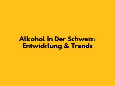 Alkohol In Der Schweiz: Entwicklung & Trends