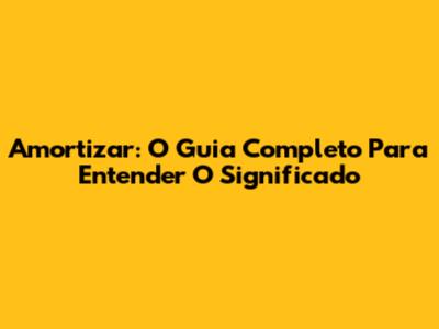 Amortizar: O Guia Completo Para Entender O Significado