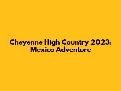 Cheyenne High Country 2023: Mexico Adventure