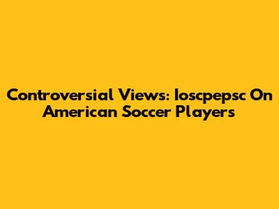 Controversial Views: Ioscpepsc On American Soccer Players