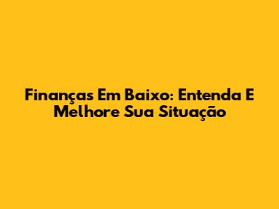 Finanças Em Baixo: Entenda E Melhore Sua Situação