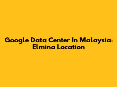 Google Data Center In Malaysia: Elmina Location