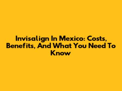 Invisalign In Mexico: Costs, Benefits, And What You Need To Know