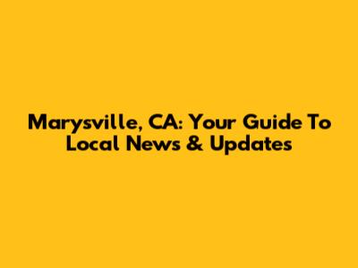 Marysville, CA: Your Guide To Local News & Updates