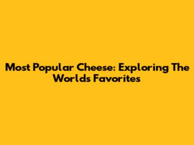 Most Popular Cheese: Exploring The World's Favorites