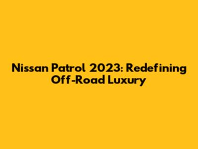 Nissan Patrol 2023: Redefining Off-Road Luxury