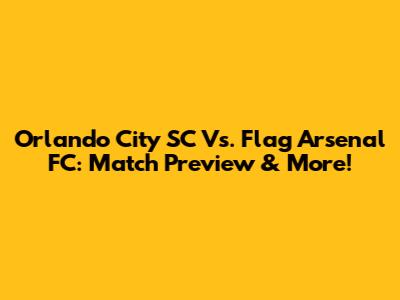 Orlando City SC Vs. Flag Arsenal FC: Match Preview & More!