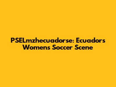 PSELmzhecuadorse: Ecuador's Women's Soccer Scene
