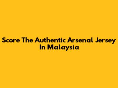 Score The Authentic Arsenal Jersey In Malaysia