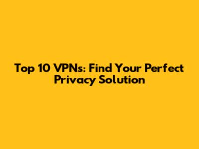 Top 10 VPNs: Find Your Perfect Privacy Solution