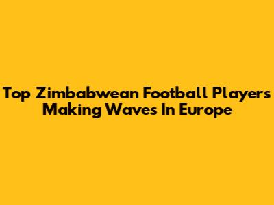 Top Zimbabwean Football Players Making Waves In Europe