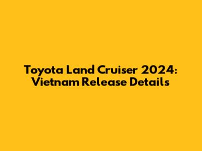 Toyota Land Cruiser 2024: Vietnam Release Details