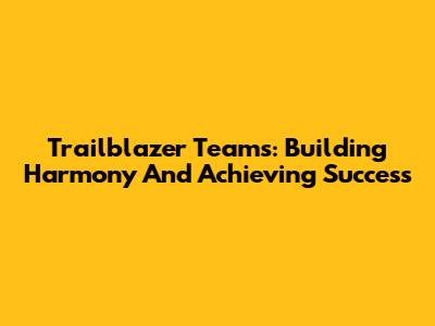 Trailblazer Teams: Building Harmony And Achieving Success