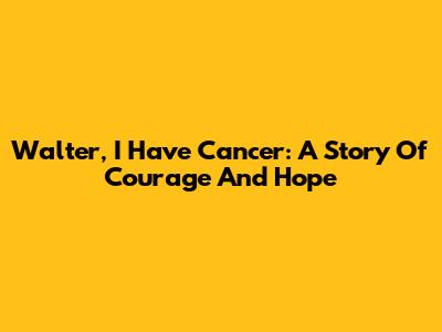 Walter, I Have Cancer: A Story Of Courage And Hope